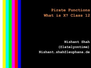 Pirate Functions
What is X? Class 12
Nishant Shah
(@latelyontime)
Nishant.shah@leuphana.de
 