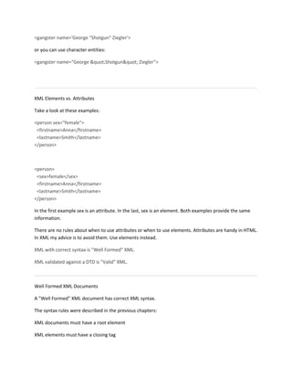 <gangster name='George "Shotgun" Ziegler'>
or you can use character entities:
<gangster name="George "Shotgun" Ziegler">
XML Elements vs. Attributes
Take a look at these examples:
<person sex="female">
<firstname>Anna</firstname>
<lastname>Smith</lastname>
</person>
<person>
<sex>female</sex>
<firstname>Anna</firstname>
<lastname>Smith</lastname>
</person>
In the first example sex is an attribute. In the last, sex is an element. Both examples provide the same
information.
There are no rules about when to use attributes or when to use elements. Attributes are handy in HTML.
In XML my advice is to avoid them. Use elements instead.
XML with correct syntax is "Well Formed" XML.
XML validated against a DTD is "Valid" XML.
Well Formed XML Documents
A "Well Formed" XML document has correct XML syntax.
The syntax rules were described in the previous chapters:
XML documents must have a root element
XML elements must have a closing tag
 