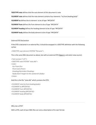 !DOCTYPE note defines that the root element of this document is note
!ELEMENT note defines that the note element contains four elements: "to,from,heading,body"
!ELEMENT to defines the to element to be of type "#PCDATA"
!ELEMENT from defines the from element to be of type "#PCDATA"
!ELEMENT heading defines the heading element to be of type "#PCDATA"
!ELEMENT body defines the body element to be of type "#PCDATA"
External DTD Declaration
If the DTD is declared in an external file, it should be wrapped in a DOCTYPE definition with the following
syntax:
<!DOCTYPE root-element SYSTEM "filename">
This is the same XML document as above, but with an external DTD (Open it, and select view source):
<?xml version="1.0"?>
<!DOCTYPE note SYSTEM "note.dtd">
<note>
<to>Tove</to>
<from>Jani</from>
<heading>Reminder</heading>
<body>Don't forget me this weekend!</body>
</note>
And this is the file "note.dtd" which contains the DTD:
<!ELEMENT note (to,from,heading,body)>
<!ELEMENT to (#PCDATA)>
<!ELEMENT from (#PCDATA)>
<!ELEMENT heading (#PCDATA)>
<!ELEMENT body (#PCDATA)>
Why Use a DTD?
With a DTD, each of your XML files can carry a description of its own format.
 