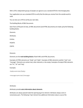 With a DTD, independent groups of people can agree to use a standard DTD for interchanging data.
Your application can use a standard DTD to verify that the data you receive from the outside world is
valid.
You can also use a DTD to verify your own data.
The Building Blocks of XML Documents
Seen from a DTD point of view, all XML documents (and HTML documents) are made up by the following
building blocks:
Elements
Attributes
Entities
PCDATA
CDATA
Elements
Elements are the main building blocks of both XML and HTML documents.
Examples of HTML elements are "body" and "table". Examples of XML elements could be "note" and
"message". Elements can contain text, other elements, or be empty. Examples of empty HTML elements
are "hr", "br" and "img".
Examples:
<body>some text</body>
<message>some text</message>
Attributes
Attributes provide extra information about elements.
Attributes are always placed inside the opening tag of an element. Attributes always come in
name/value pairs. The following "img" element has additional information about a source file:
 