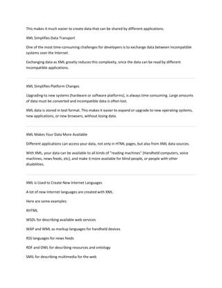 This makes it much easier to create data that can be shared by different applications.
XML Simplifies Data Transport
One of the most time-consuming challenges for developers is to exchange data between incompatible
systems over the Internet.
Exchanging data as XML greatly reduces this complexity, since the data can be read by different
incompatible applications.
XML Simplifies Platform Changes
Upgrading to new systems (hardware or software platforms), is always time consuming. Large amounts
of data must be converted and incompatible data is often lost.
XML data is stored in text format. This makes it easier to expand or upgrade to new operating systems,
new applications, or new browsers, without losing data.
XML Makes Your Data More Available
Different applications can access your data, not only in HTML pages, but also from XML data sources.
With XML, your data can be available to all kinds of "reading machines" (Handheld computers, voice
machines, news feeds, etc), and make it more available for blind people, or people with other
disabilities.
XML is Used to Create New Internet Languages
A lot of new Internet languages are created with XML.
Here are some examples:
XHTML
WSDL for describing available web services
WAP and WML as markup languages for handheld devices
RSS languages for news feeds
RDF and OWL for describing resources and ontology
SMIL for describing multimedia for the web
 