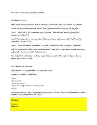 Any name can be used, no words are reserved.
Best Naming Practices
Make names descriptive. Names with an underscore separator are nice: <first_name>, <last_name>.
Names should be short and simple, like this: <book_title> not like this: <the_title_of_the_book>.
Avoid "-" characters. If you name something "first-name," some software may think you want to
subtract name from first.
Avoid "." characters. If you name something "first.name," some software may think that "name" is a
property of the object "first."
Avoid ":" characters. Colons are reserved to be used for something called namespaces (more later).
XML documents often have a corresponding database. A good practice is to use the naming rules of your
database for the elements in the XML documents.
Non-English letters like éòá are perfectly legal in XML, but watch out for problems if your software
vendor doesn't support them.
XML Elements are Extensible
XML elements can be extended to carry more information.
Look at the following XML example:
<note>
<to>Tove</to>
<from>Jani</from>
<body>Don't forget me this weekend!</body>
</note>
Let's imagine that we created an application that extracted the <to>, <from>, and <body> elements from
the XML document to produce this output:
MESSAGE
To: Tove
From: Jani
 