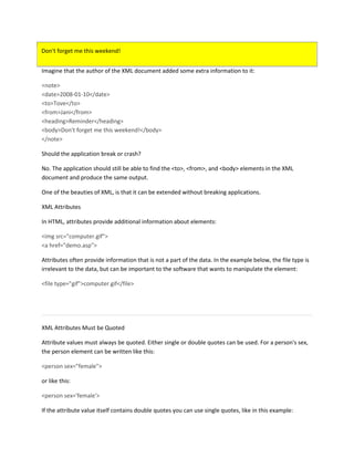 Don't forget me this weekend!
Imagine that the author of the XML document added some extra information to it:
<note>
<date>2008-01-10</date>
<to>Tove</to>
<from>Jani</from>
<heading>Reminder</heading>
<body>Don't forget me this weekend!</body>
</note>
Should the application break or crash?
No. The application should still be able to find the <to>, <from>, and <body> elements in the XML
document and produce the same output.
One of the beauties of XML, is that it can be extended without breaking applications.
XML Attributes
In HTML, attributes provide additional information about elements:
<img src="computer.gif">
<a href="demo.asp">
Attributes often provide information that is not a part of the data. In the example below, the file type is
irrelevant to the data, but can be important to the software that wants to manipulate the element:
<file type="gif">computer.gif</file>
XML Attributes Must be Quoted
Attribute values must always be quoted. Either single or double quotes can be used. For a person's sex,
the person element can be written like this:
<person sex="female">
or like this:
<person sex='female'>
If the attribute value itself contains double quotes you can use single quotes, like in this example:
 