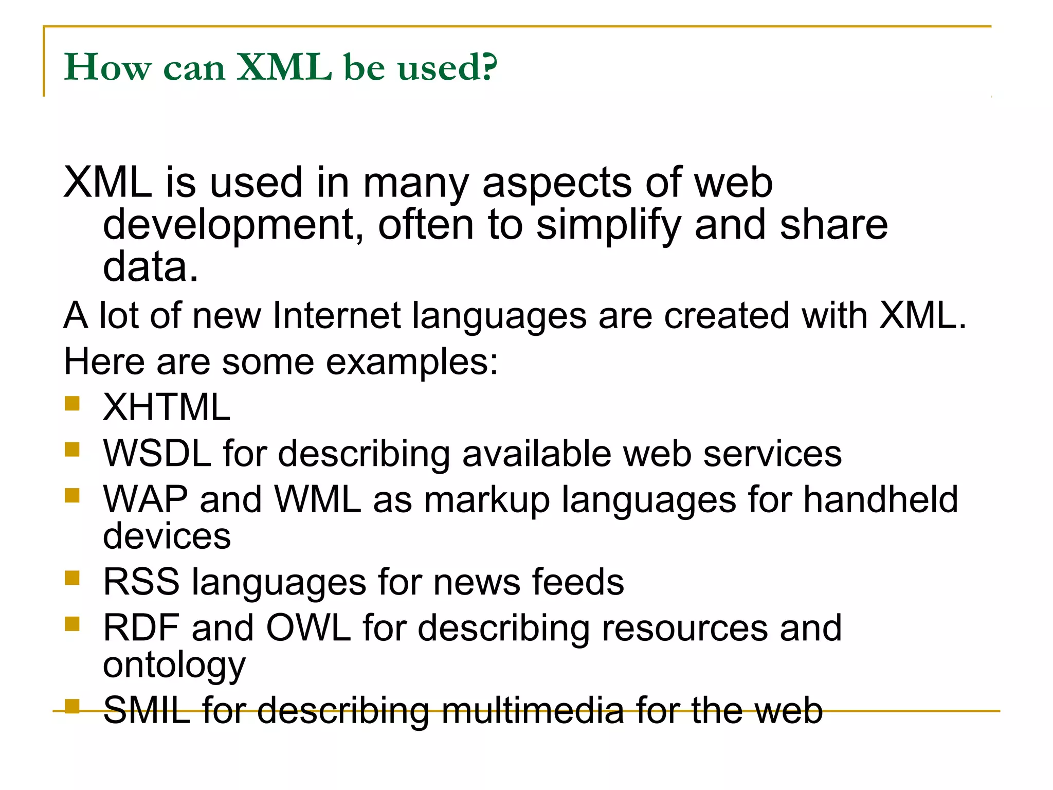 How can XML be used?
XML is used in many aspects of web
development, often to simplify and share
data.
A lot of new Internet languages are created with XML.
Here are some examples:
 XHTML
 WSDL for describing available web services
 WAP and WML as markup languages for handheld
devices
 RSS languages for news feeds
 RDF and OWL for describing resources and
ontology
 SMIL for describing multimedia for the web
 