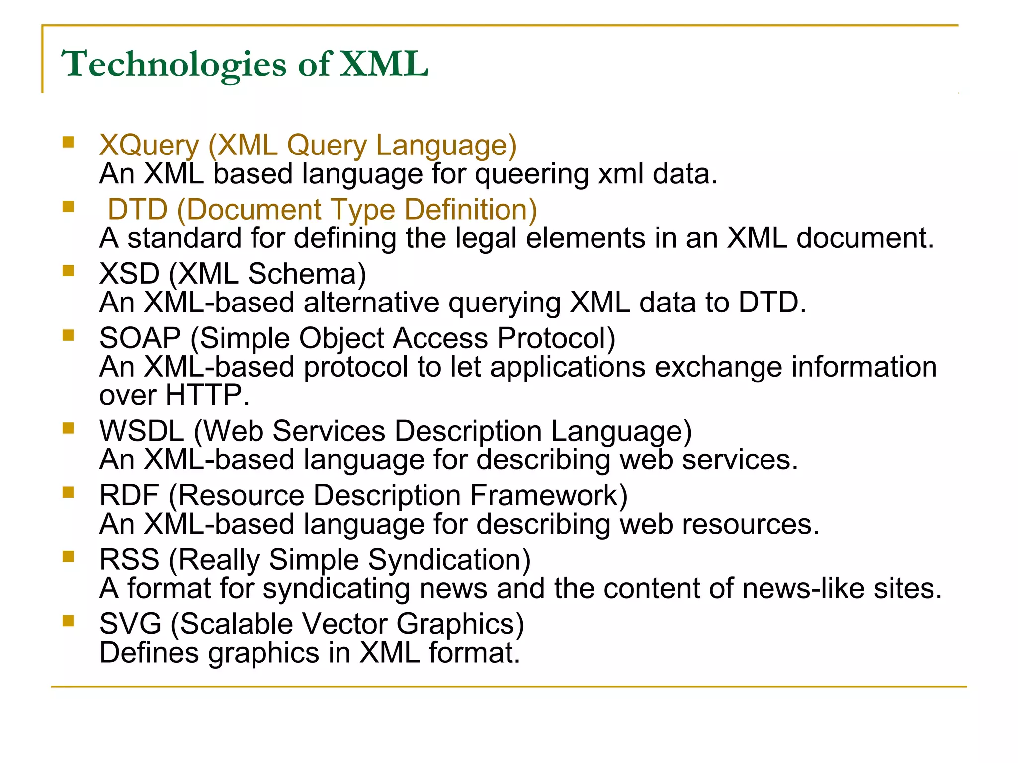 Technologies of XML
 XQuery (XML Query Language)
An XML based language for queering xml data.
 DTD (Document Type Definition)
A standard for defining the legal elements in an XML document.
 XSD (XML Schema)
An XML-based alternative querying XML data to DTD.
 SOAP (Simple Object Access Protocol)
An XML-based protocol to let applications exchange information
over HTTP.
 WSDL (Web Services Description Language)
An XML-based language for describing web services.
 RDF (Resource Description Framework)
An XML-based language for describing web resources.
 RSS (Really Simple Syndication)
A format for syndicating news and the content of news-like sites.
 SVG (Scalable Vector Graphics)
Defines graphics in XML format.
 