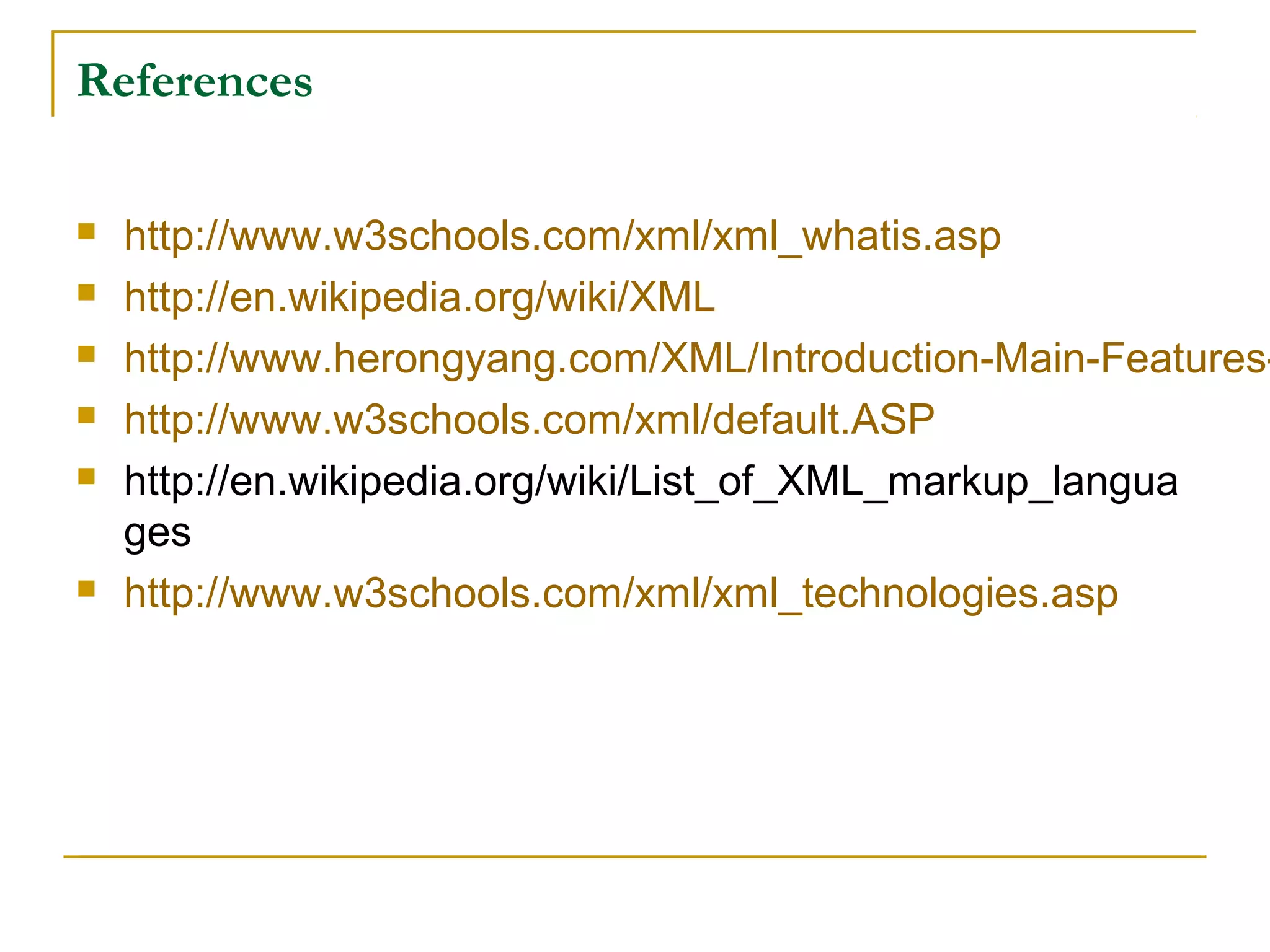 References
 http://www.w3schools.com/xml/xml_whatis.asp
 http://en.wikipedia.org/wiki/XML
 http://www.herongyang.com/XML/Introduction-Main-Features-
 http://www.w3schools.com/xml/default.ASP
 http://en.wikipedia.org/wiki/List_of_XML_markup_langua
ges
 http://www.w3schools.com/xml/xml_technologies.asp
 
