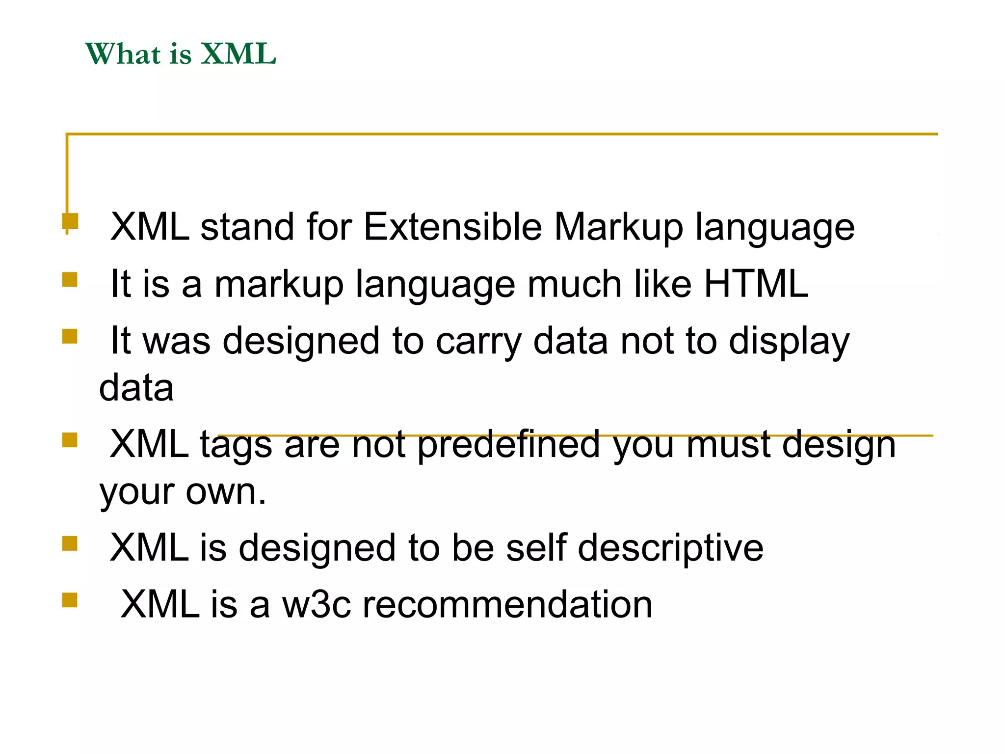 What is XML
 XML stand for Extensible Markup language
 It is a markup language much like HTML
 It was designed to carry data not to display
data
 XML tags are not predefined you must design
your own.
 XML is designed to be self descriptive
 XML is a w3c recommendation
 