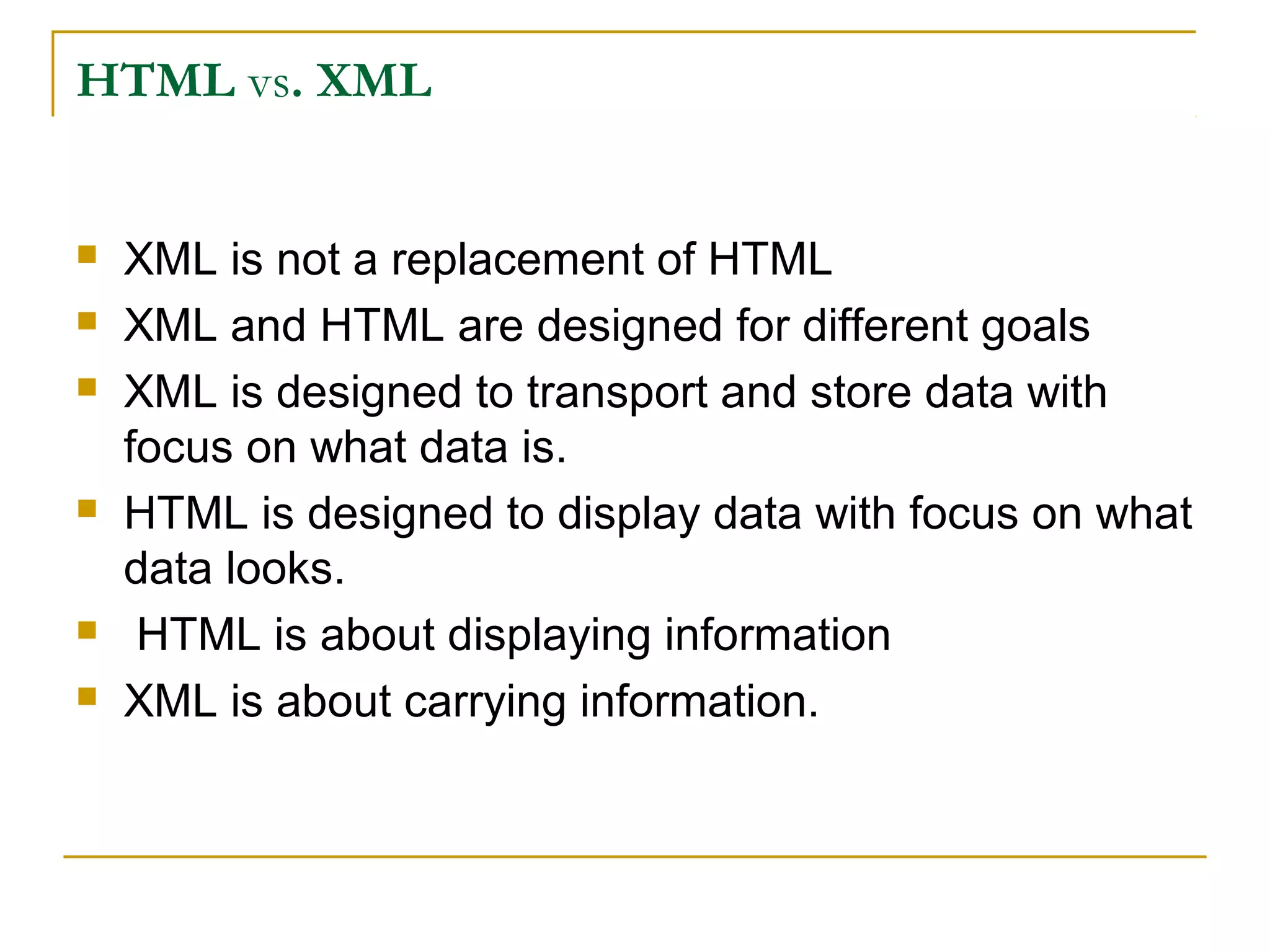 HTML vs. XML
 XML is not a replacement of HTML
 XML and HTML are designed for different goals
 XML is designed to transport and store data with
focus on what data is.
 HTML is designed to display data with focus on what
data looks.
 HTML is about displaying information
 XML is about carrying information.
 