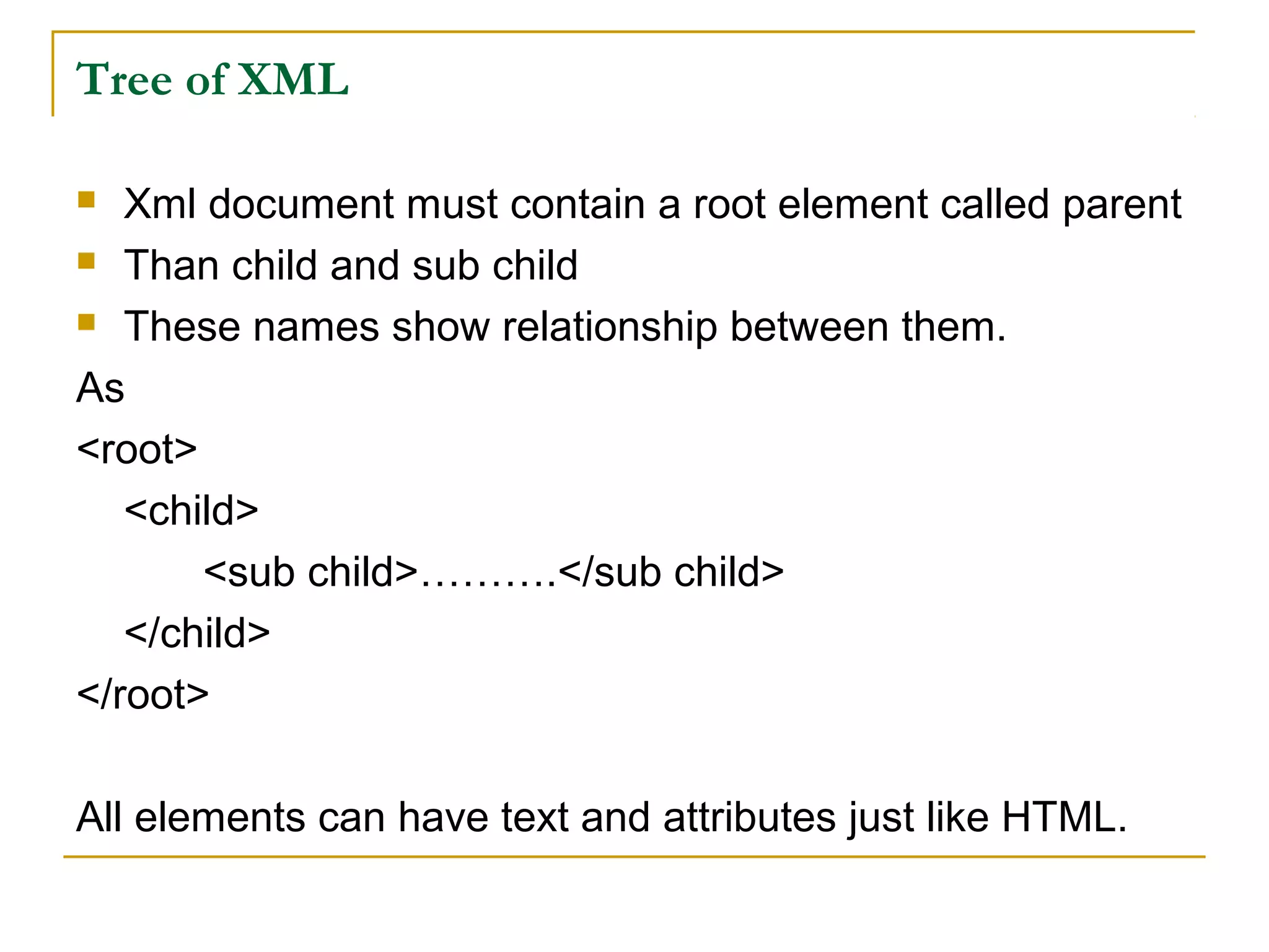 Tree of XML
 Xml document must contain a root element called parent
 Than child and sub child
 These names show relationship between them.
As
<root>
<child>
<sub child>……….</sub child>
</child>
</root>
All elements can have text and attributes just like HTML.
 