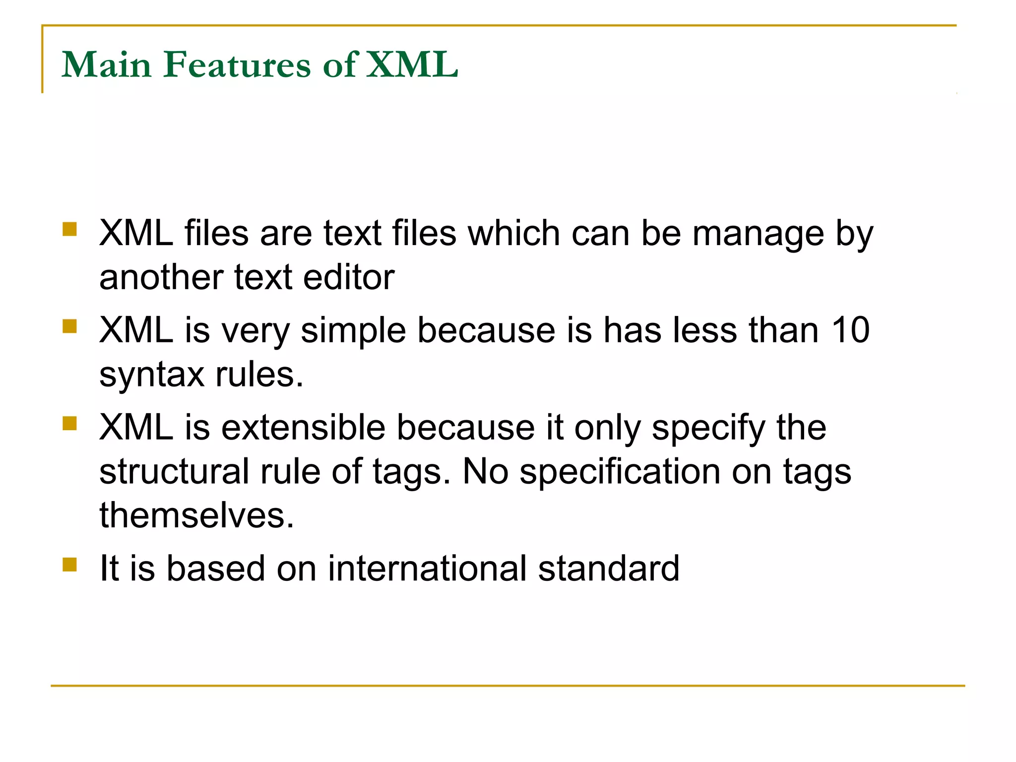 Main Features of XML
 XML files are text files which can be manage by
another text editor
 XML is very simple because is has less than 10
syntax rules.
 XML is extensible because it only specify the
structural rule of tags. No specification on tags
themselves.
 It is based on international standard
 