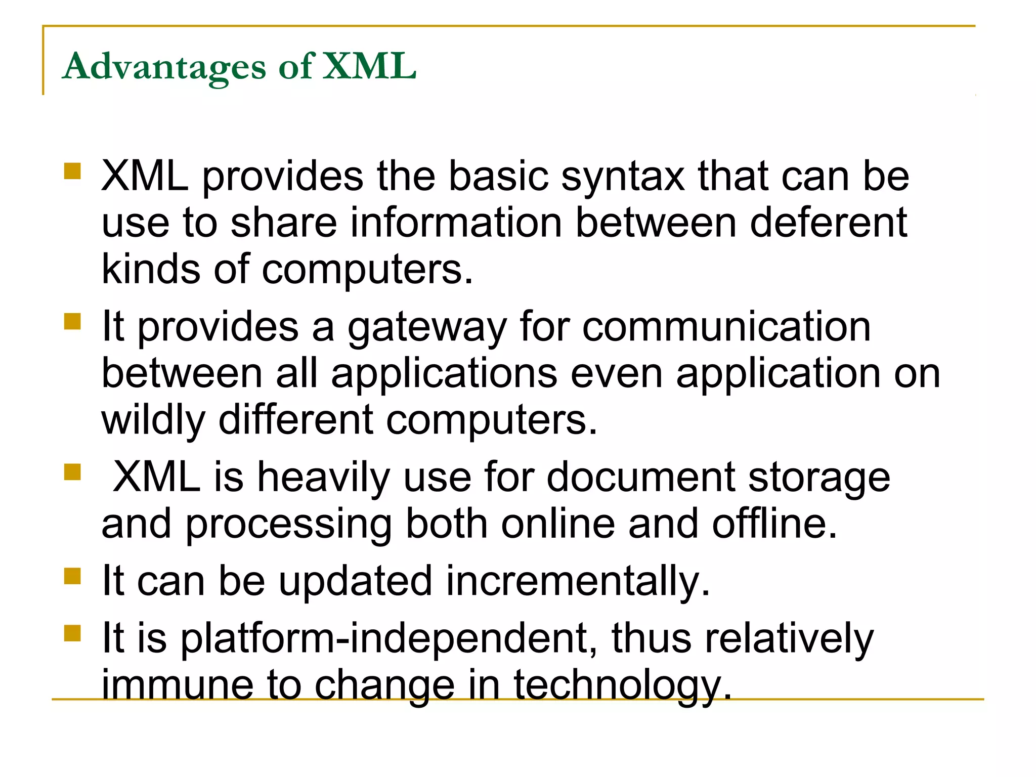 Advantages of XML
 XML provides the basic syntax that can be
use to share information between deferent
kinds of computers.
 It provides a gateway for communication
between all applications even application on
wildly different computers.
 XML is heavily use for document storage
and processing both online and offline.
 It can be updated incrementally.
 It is platform-independent, thus relatively
immune to change in technology.
 