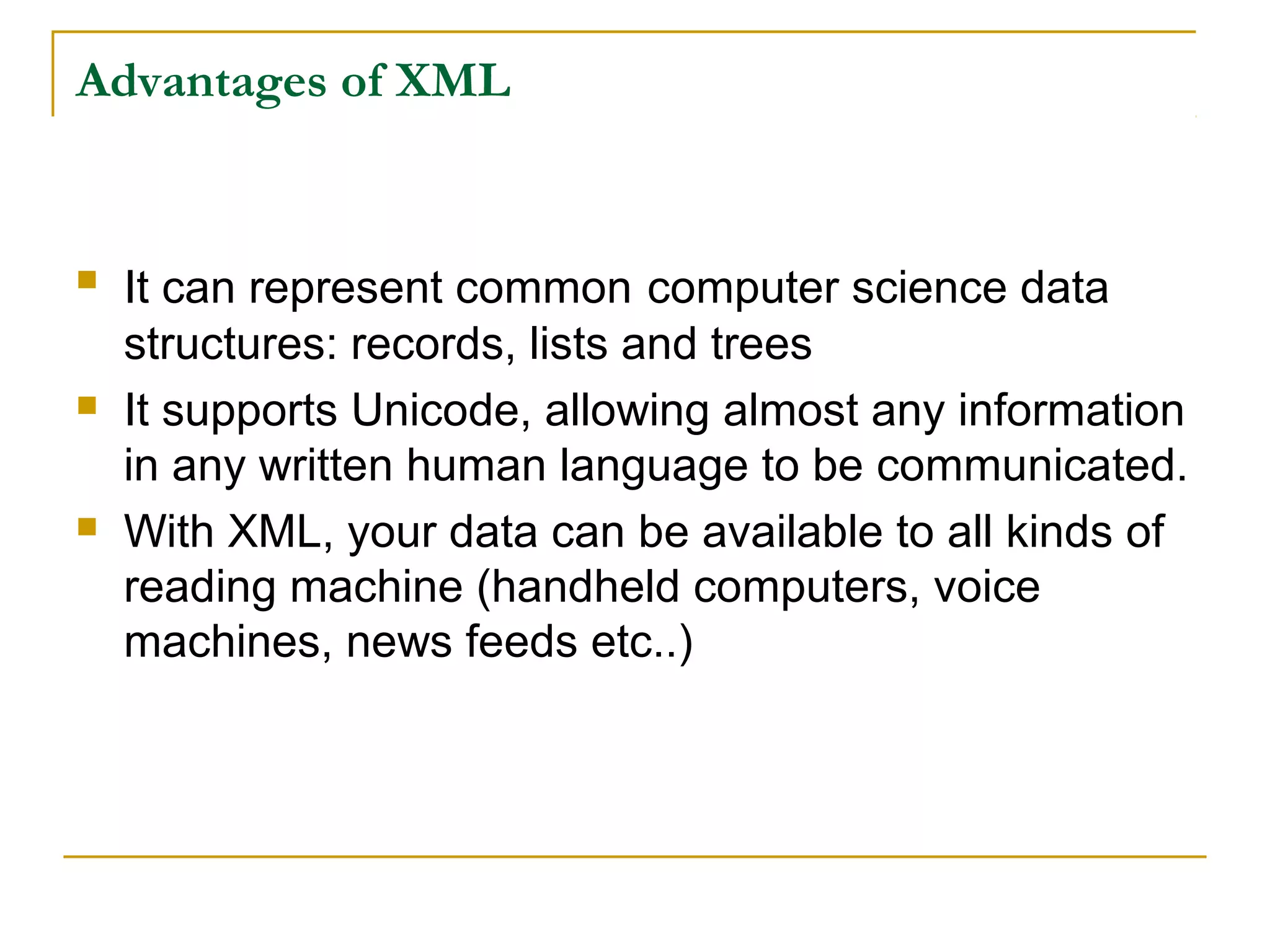Advantages of XML
 It can represent common computer science data
structures: records, lists and trees
 It supports Unicode, allowing almost any information
in any written human language to be communicated.
 With XML, your data can be available to all kinds of
reading machine (handheld computers, voice
machines, news feeds etc..)
 
