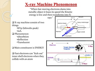 X-ray Machine Phenomenon
“When fast moving electrons slams into
metallic object it loses its speed the Kinetic
energy is low and then transforms into X-
rays ”
 X-ray machine consist of two
things
•KVp (kilovolts peak)
•mA.
 Phenomenon
•absorbtion
•deflection
•Translucent
 Main constituent is ENERGY
 Fast electrons can "kick out"
inner shell electrons when they
collide with an atom
 
