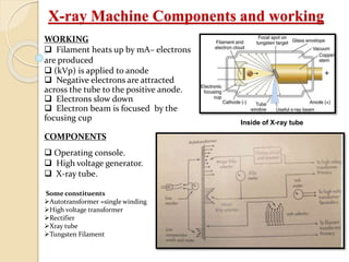 X-ray Machine Components and working
WORKING
 Filament heats up by mA– electrons
are produced
 (kVp) is applied to anode
 Negative electrons are attracted
across the tube to the positive anode.
 Electrons slow down
 Electron beam is focused by the
focusing cup
COMPONENTS
 Operating console.
 High voltage generator.
 X-ray tube.
Some constituents
Autotransformer =single winding
High voltage transformer
Rectifier
Xray tube
Tungsten Filament
Inside of X-ray tube
 