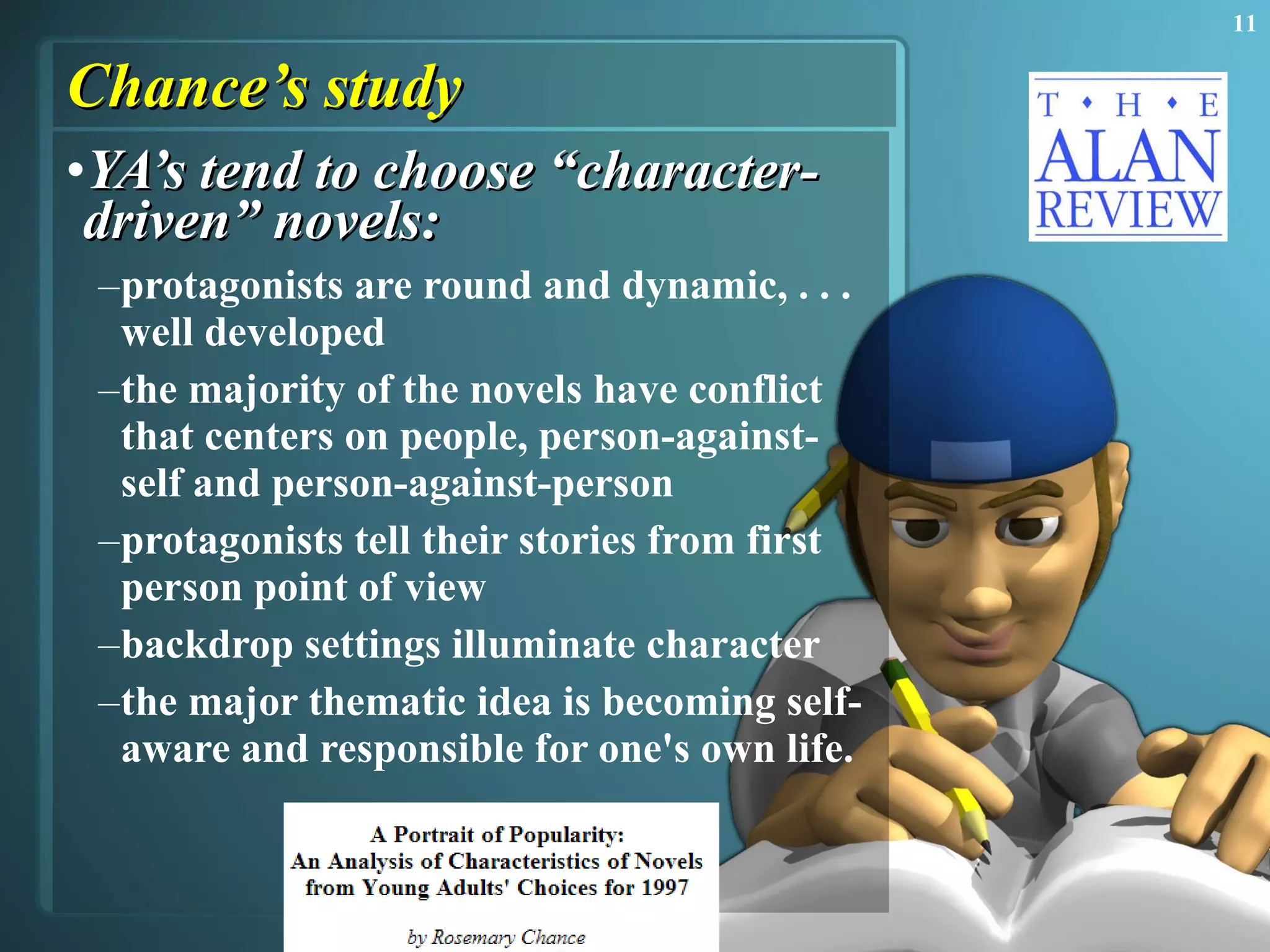 Chance’s study YA’s tend to choose “character-driven” novels: protagonists are round and dynamic, . . . well developed the majority of the novels have conflict that centers on people, person-against-self and person-against-person  protagonists tell their stories from first person point of view  backdrop settings illuminate character  the major thematic idea is becoming self-aware and responsible for one's own life.  