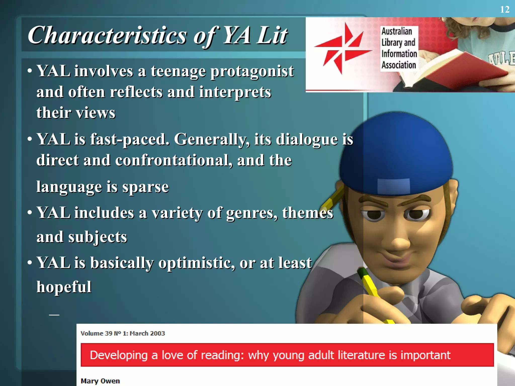 Characteristics of YA Lit YAL involves a teenage protagonist  and often reflects and interprets  their views YAL is fast-paced. Generally, its dialogue is direct and confrontational, and the language is sparse   YAL includes a variety of genres, themes and subjects   YAL is basically optimistic, or at least hopeful   