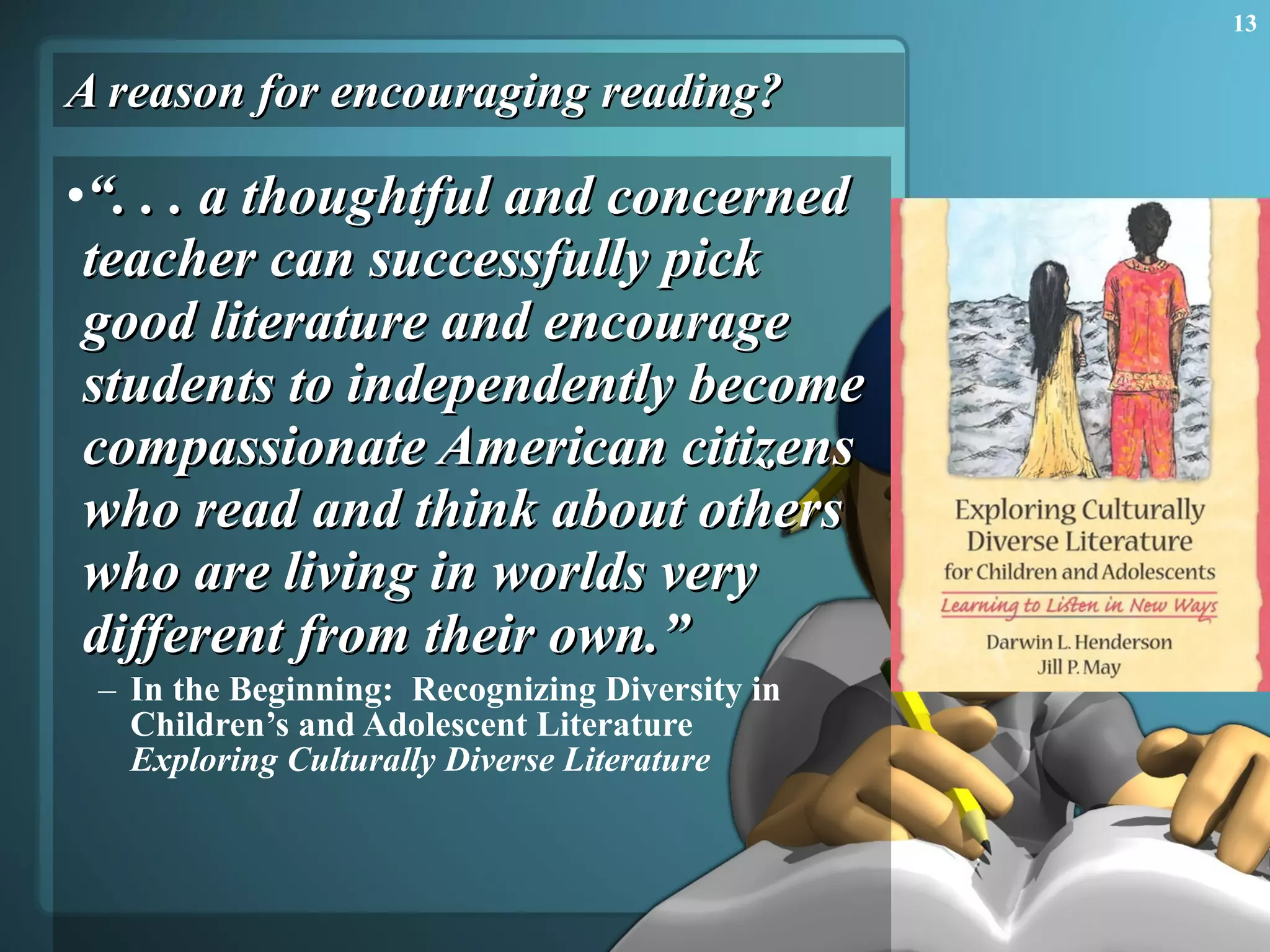 A reason for encouraging reading? “ . . . a thoughtful and concerned teacher can successfully pick good literature and encourage students to independently become compassionate American citizens who read and think about others who are living in worlds very different from their own.” In the Beginning:  Recognizing Diversity in Children’s and Adolescent Literature Exploring Culturally Diverse Literature 
