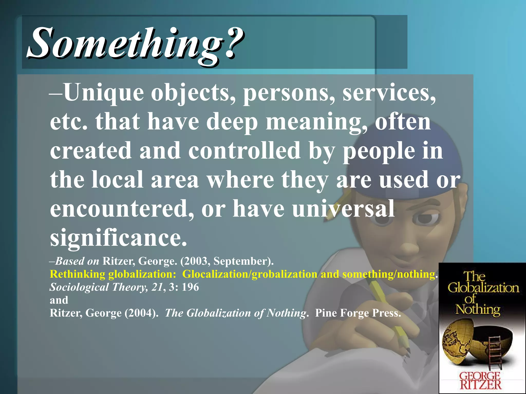 Something? Unique objects, persons, services, etc. that have deep meaning, often created and controlled by people in the local area where they are used or encountered, or have universal significance. Based on  Ritzer, George. (2003, September).  Rethinking globalization:  Glocalization/grobalization and something/nothing .  Sociological Theory, 21 , 3: 196  and  Ritzer, George (2004).  The Globalization of Nothing .  Pine Forge Press. 