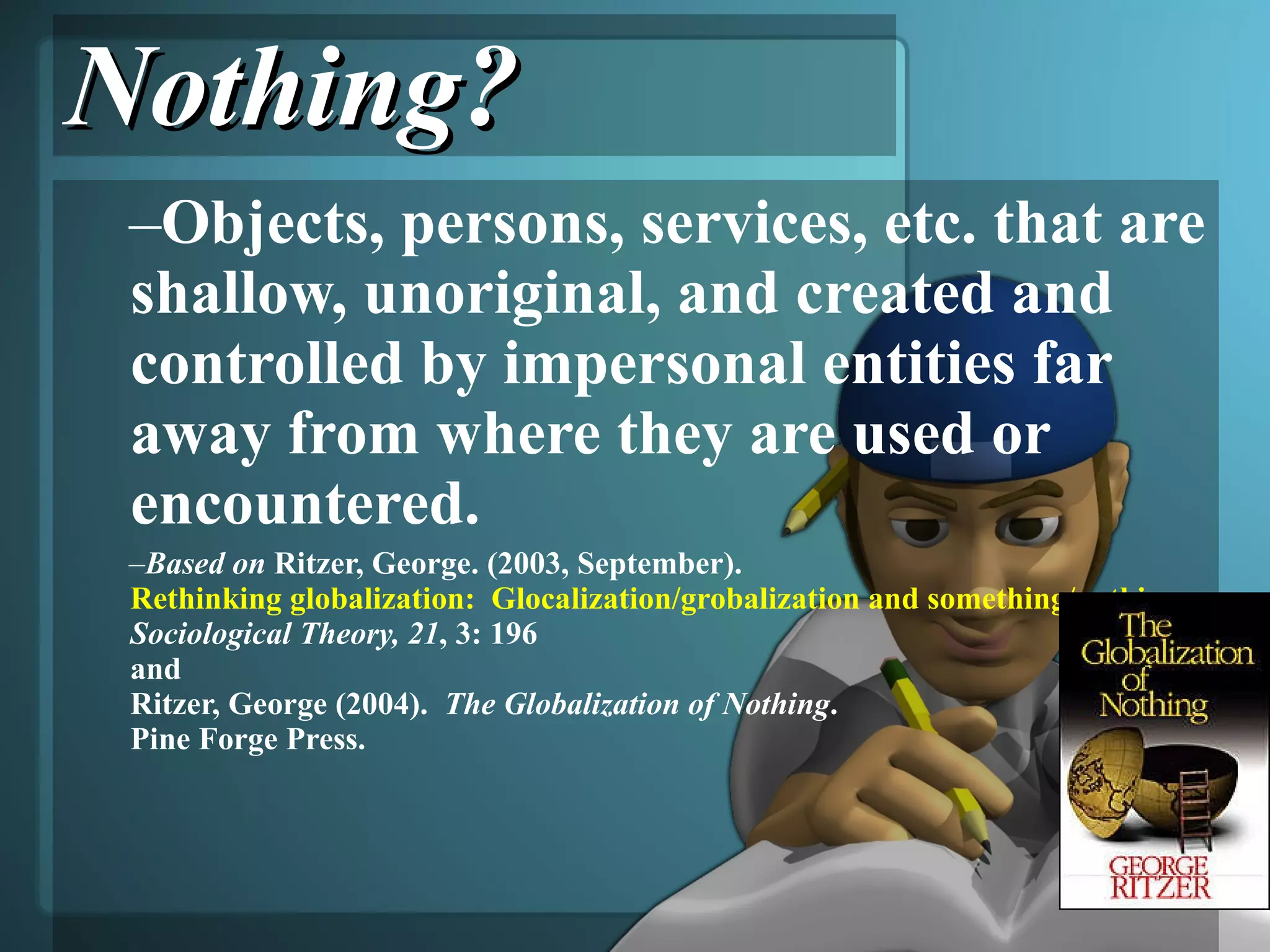 Nothing? Objects, persons, services, etc. that are shallow, unoriginal, and created and controlled by impersonal entities far away from where they are used or encountered. Based on  Ritzer, George. (2003, September).  Rethinking globalization:  Glocalization/grobalization and something/nothing .  Sociological Theory, 21 , 3: 196  and  Ritzer, George (2004).  The Globalization of Nothing .  Pine Forge Press. 