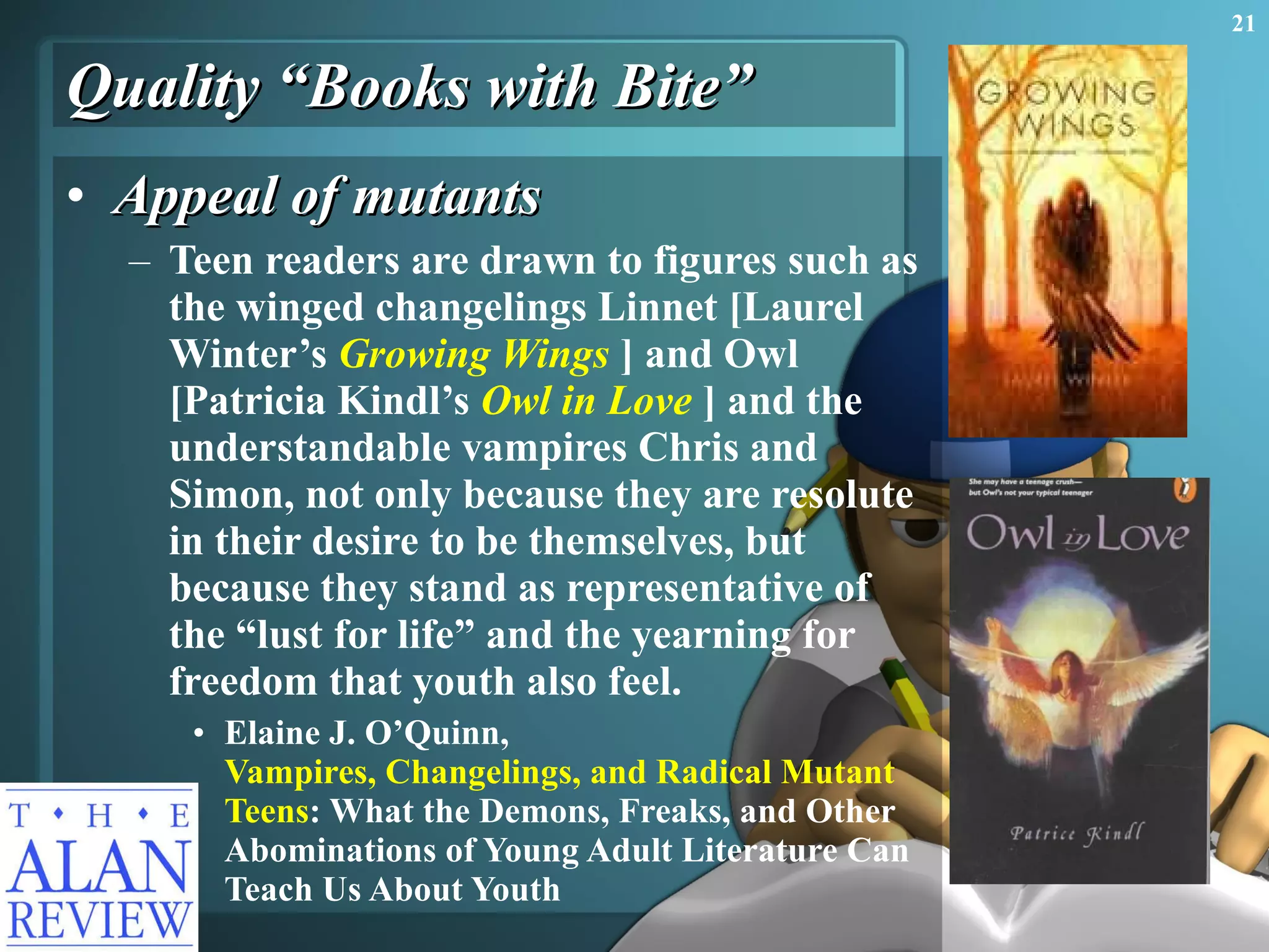 Quality “Books with Bite” Appeal of mutants Teen readers are drawn to figures such as the winged changelings Linnet [Laurel Winter’s  Growing Wings   ] and Owl  [Patricia Kindl’s  Owl in Love  ] and the understandable vampires Chris and Simon, not only because they are resolute in their desire to be themselves, but because they stand as representative of the “lust for life” and the yearning for freedom that youth also feel. Elaine J. O’Quinn,  Vampires, Changelings, and Radical Mutant  Teens : What the Demons, Freaks, and Other Abominations of Young Adult Literature Can Teach Us About Youth 