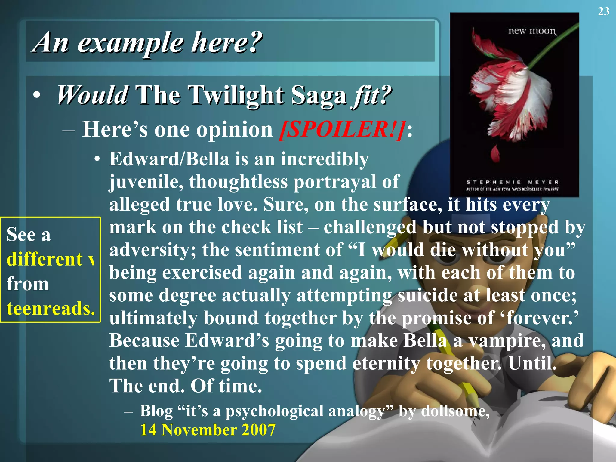 An example here? Would  The Twilight Saga  fit? Here’s one opinion  [SPOILER!] : Edward/Bella is an incredibly  juvenile, thoughtless portrayal of  alleged true love. Sure, on the surface, it hits every mark on the check list – challenged but not stopped by adversity; the sentiment of “I would die without you” being exercised again and again, with each of them to some degree actually attempting suicide at least once; ultimately bound together by the promise of ‘forever.’ Because Edward’s going to make Bella a vampire, and then they’re going to spend eternity together. Until. The end. Of time. Blog “it’s a psychological analogy” by dollsome,  14 November 2007 See a  different view  from  teenreads.com 