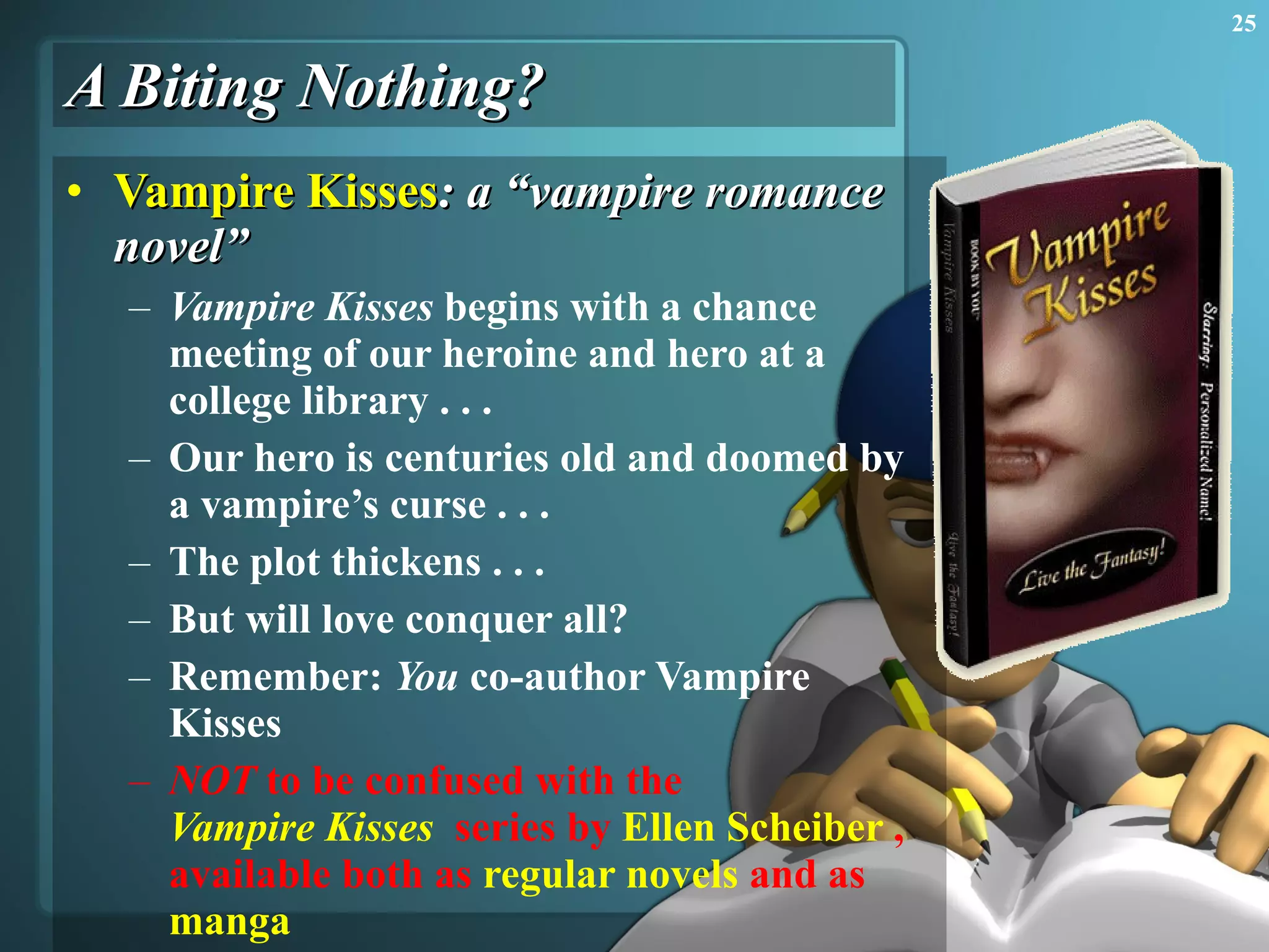 A Biting Nothing? Vampire Kisses : a “vampire romance novel” Vampire Kisses  begins with a chance meeting of our heroine and hero at a college library . . .  Our hero is centuries old and doomed by a vampire’s curse . . .  The plot thickens . . .  But will love conquer all? Remember:  You  co-author Vampire Kisses NOT  to be confused with the  Vampire Kisses   series by  Ellen Scheiber  , available both as  regular novels  and as  manga 