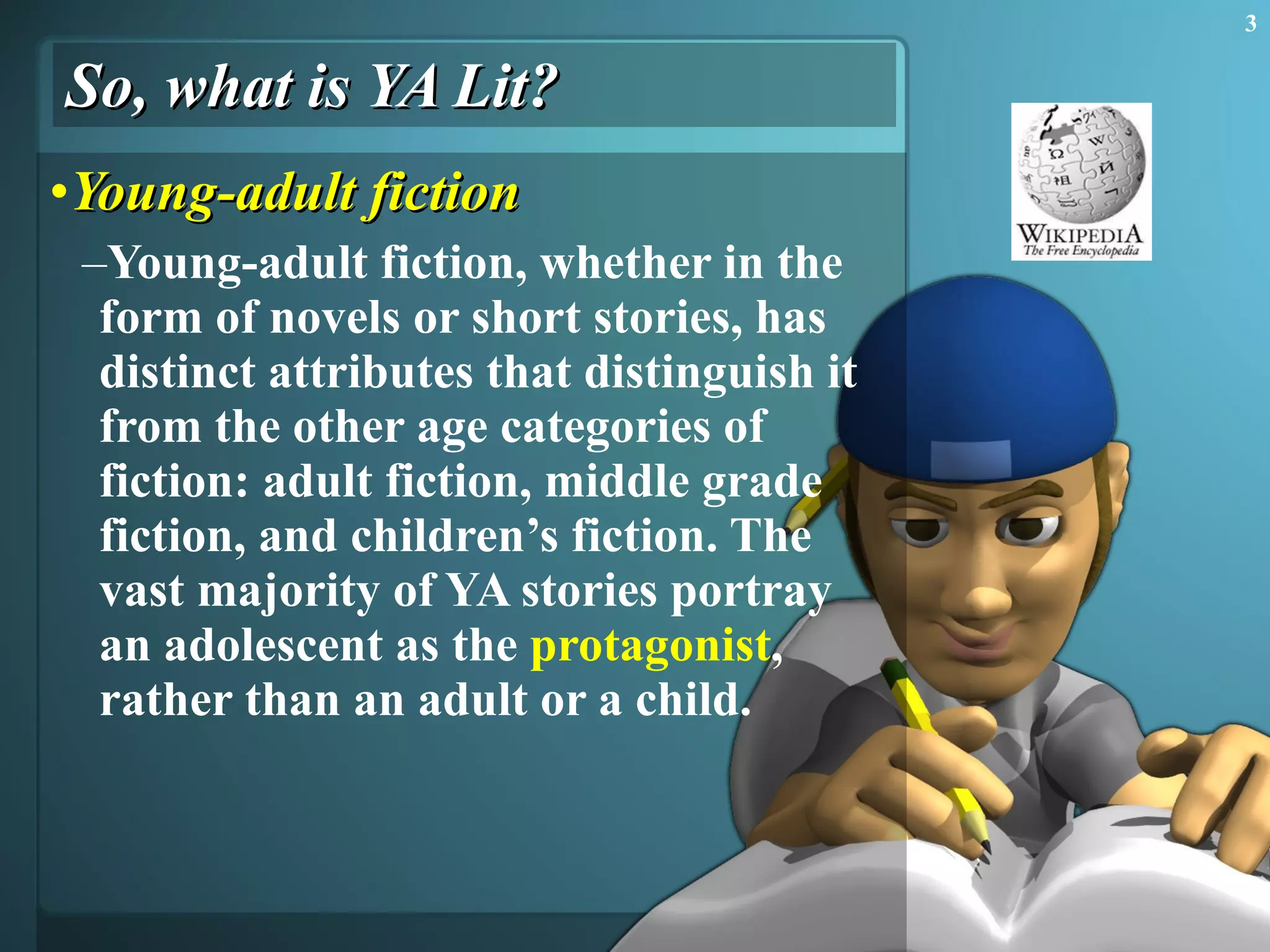 So, what is YA Lit? Young-adult  fiction Young-adult fiction, whether in the form of novels or short stories, has distinct attributes that distinguish it from the other age categories of fiction: adult fiction, middle grade fiction, and children’s fiction. The vast majority of YA stories portray an adolescent as the  protagonist , rather than an adult or a child.  