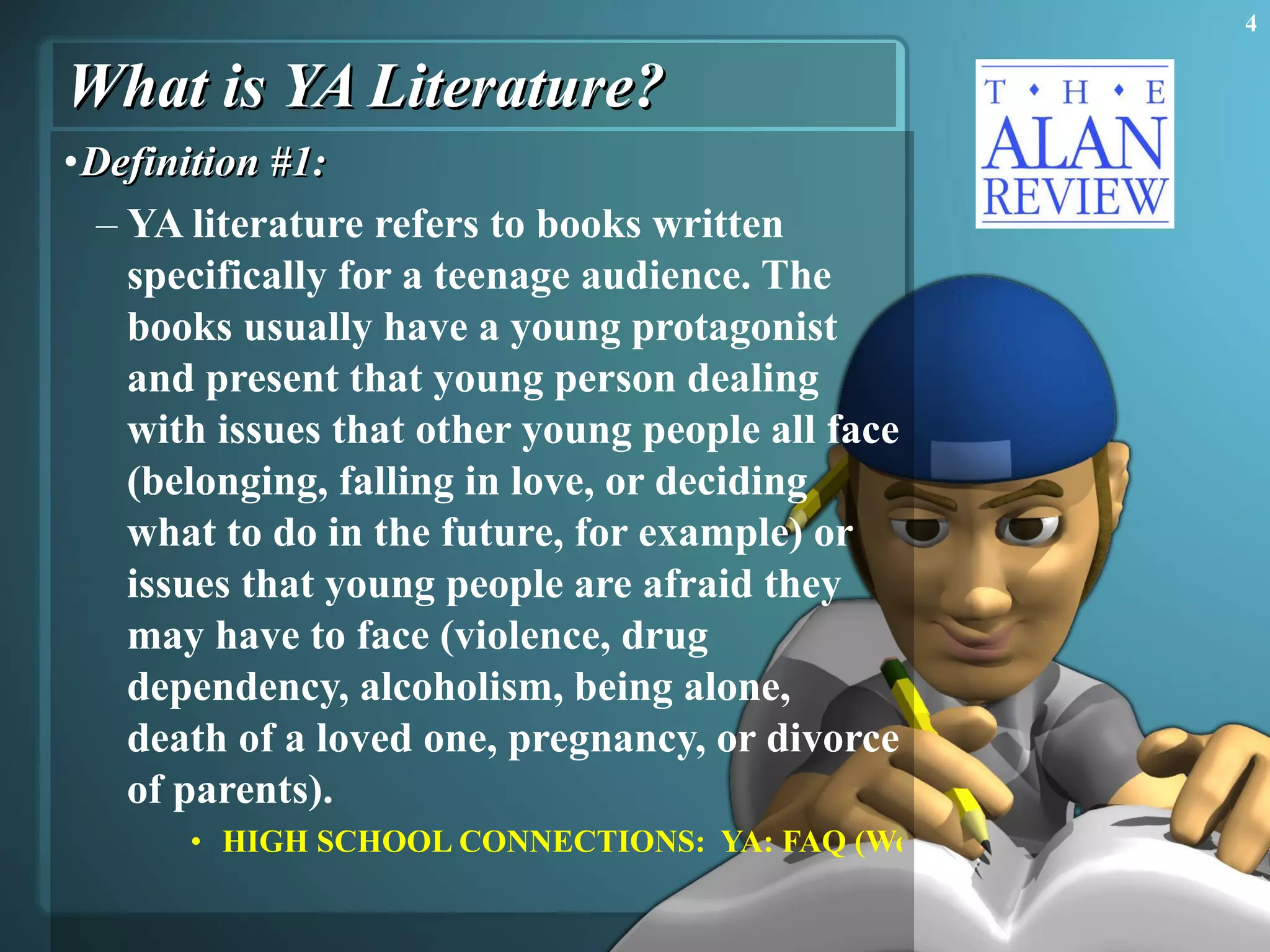 What is YA Literature? Definition #1:  YA literature refers to books written specifically for a teenage audience. The books usually have a young protagonist and present that young person dealing with issues that other young people all face (belonging, falling in love, or deciding what to do in the future, for example) or issues that young people are afraid they may have to face (violence, drug dependency, alcoholism, being alone, death of a loved one, pregnancy, or divorce of parents).  HIGH SCHOOL CONNECTIONS:  YA: FAQ (We're Glad You Asked!) 