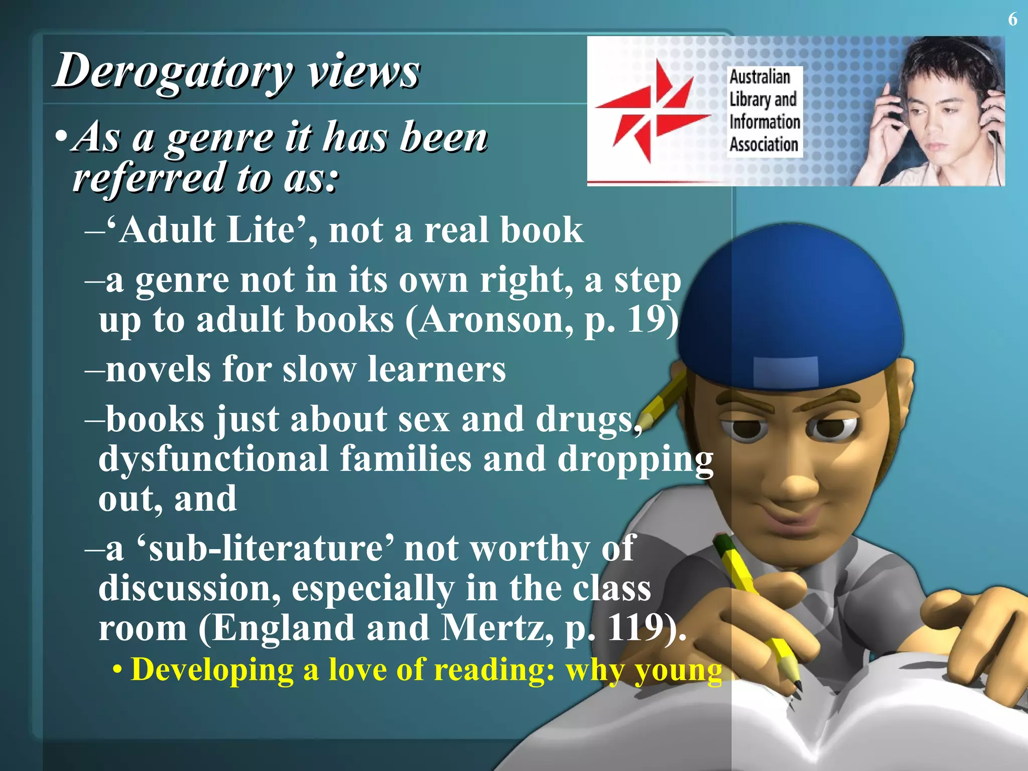 Derogatory views As a genre it has been  referred to as:  ‘ Adult Lite’, not a real book  a genre not in its own right, a step up to adult books (Aronson, p. 19)  novels for slow learners  books just about sex and drugs, dysfunctional families and dropping out, and  a ‘sub-literature’ not worthy of discussion, especially in the class room (England and Mertz, p. 119).  Developing a love of reading: why young adult literature is important  