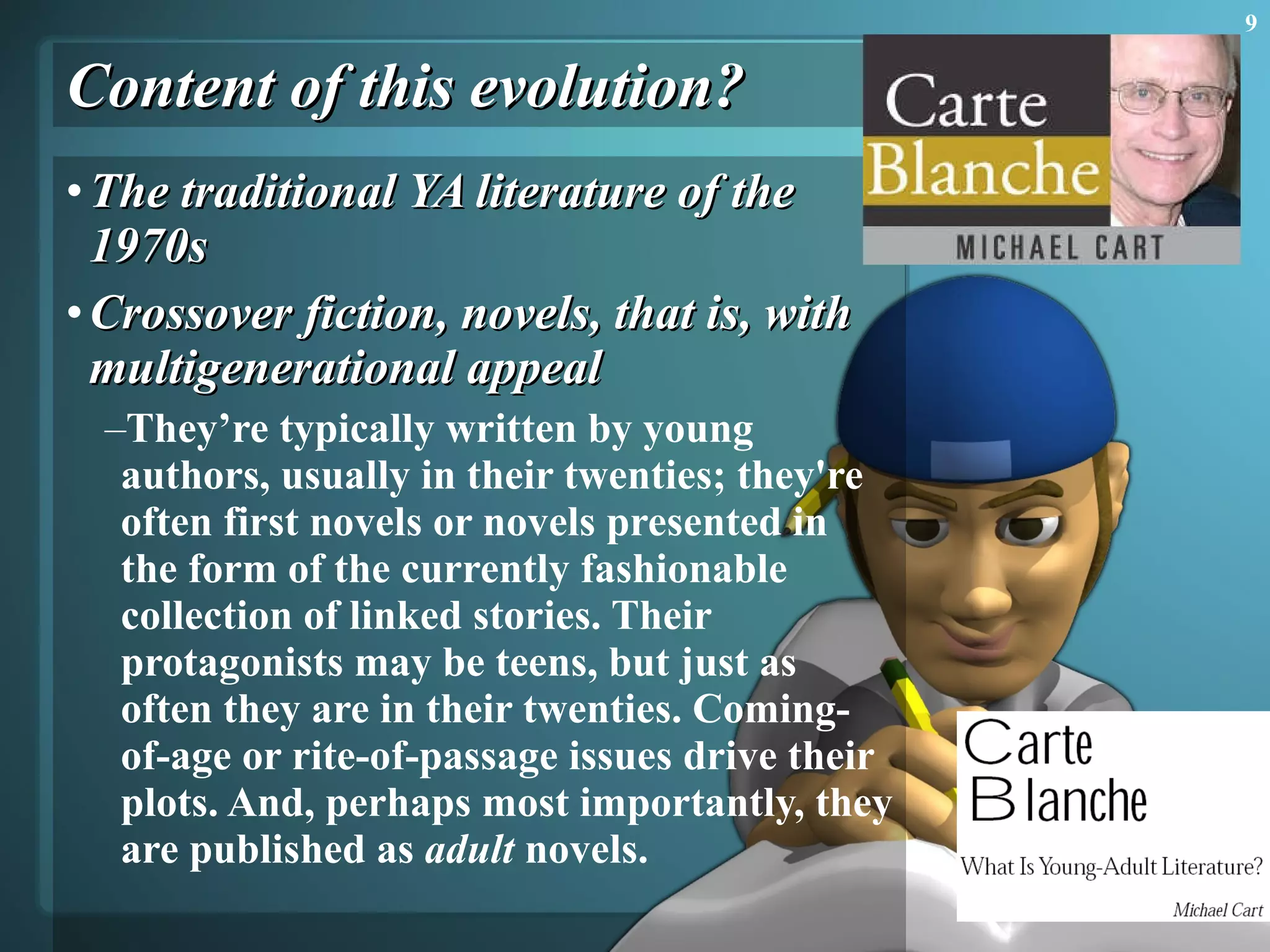 Content of this evolution? The traditional YA literature of the 1970s  Crossover fiction, novels, that is, with multigenerational appeal  They’re typically written by young authors, usually in their twenties; they're often first novels or novels presented in the form of the currently fashionable collection of linked stories. Their protagonists may be teens, but just as often they are in their twenties. Coming-of-age or rite-of-passage issues drive their plots. And, perhaps most importantly, they are published as  adult  novels.  
