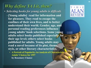 Why define YA Lit, then? Selecting books for young adults is difficult.  [Young adults]  read for information and for pleasure. They read to escape the confines of their own lives, and to better understand their world. Gender, age, and personal reading preferences influence young adults’ book selections. Some young adults select books published especially for their age level; others select books published for adults. Young adults may read a novel because of its plot, theme, style, or other literary characteristics.  A Portrait of Popularity:An Analysis of Characteristics of Novels from Young  Adults’  Choices for 1997   by Rosemary Chance   