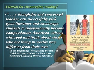 A reason for encouraging reading? “ . . . a thoughtful and concerned teacher can successfully pick good literature and encourage students to independently become compassionate American citizens who read and think about others who are living in worlds very different from their own.” In the Beginning:  Recognizing Diversity in Children’s and Adolescent Literature Exploring Culturally Diverse Literature 