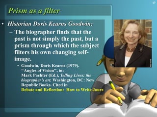 Prism as a filter Historian Doris Kearns Goodwin: The biographer finds that the past is not simply the past, but a prism through which the subject filters his own changing self-image.  Goodwin, Doris Kearns (1979).  ‘‘Angles of Vision’’, in:  Mark Pachter (Ed.),  Telling Lives: the biographer’s art.  Washington, DC: New Republic Books. Cited in  Debate and Reflection:  How to Write Journalism History 