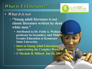 What is YA Literature? What it is not “ Young adult literature is not classic literature written by dead white men.”  Attributed to Dr. Faith A. Wallace, professor in Secondary and Middle Grades Education at Kennesaw State University. Intro to Young Adult  Literature:   Appreciating the Complex World of YAL ©  Mechele R. Dillard   Jan 26, 2007 