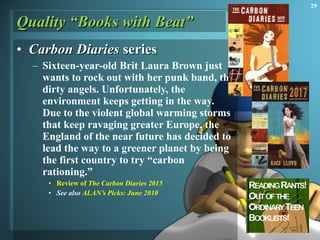 Quality “Books with Beat” Carbon Diaries  series Sixteen-year-old Brit Laura Brown just wants to rock out with her punk band, the dirty angels. Unfortunately, the environment keeps getting in the way. Due to the violent global warming storms that keep ravaging greater Europe, the England of the near future has decided to lead the way to a greener planet by being the first country to try “carbon rationing.”  Review of  The Carbon Diaries 2015 See also  ALAN’s Picks: June 2010 