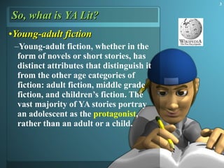 So, what is YA Lit? Young-adult  fiction Young-adult fiction, whether in the form of novels or short stories, has distinct attributes that distinguish it from the other age categories of fiction: adult fiction, middle grade fiction, and children’s fiction. The vast majority of YA stories portray an adolescent as the  protagonist , rather than an adult or a child.  