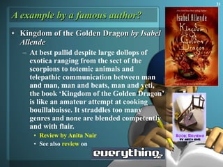 A example by a famous author? Kingdom of the Golden Dragon  by Isabel Allende At best pallid despite large dollops of exotica ranging from the sect of the scorpions to totemic animals and telepathic communication between man and man, man and beats, man and yeti, the book ‘Kingdom of the Golden Dragon’ is like an amateur attempt at cooking bouillabaisse. It straddles too many genres and none are blended competently and with flair.  Review by Anita Nair See also  review  on 