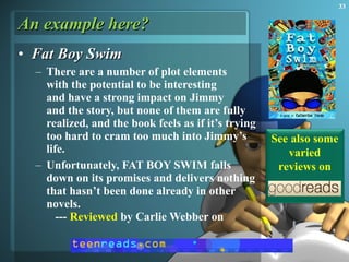 An example here? Fat Boy Swim There are a number of plot elements  with the potential to be interesting  and have a strong impact on Jimmy  and the story, but none of them are fully realized, and the book feels as if it’s trying too hard to cram too much into Jimmy’s life.  Unfortunately, FAT BOY SWIM falls down on its promises and delivers nothing that hasn’t been done already in other novels.    ---  Reviewed  by Carlie Webber on  See also some varied reviews on 