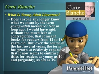 Carte Blanche What Is Young-Adult Literature? Does anyone any longer know what we mean by the term  young-adult literature ? Not so long ago, I would have said, without too much fear of contradiction, that it meant books for readers from 12 to 18 years old. But, over the course of the last several years, the term has grown so restlessly expansive that it now seems to embrace titles for readers as young as 10 and (arguably) as old as 35. 
