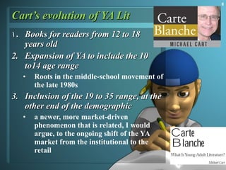 Cart’s evolution of YA Lit Books for readers from 12 to 18  years old  Expansion of YA to include the 10 to14 age range  Roots in the middle-school movement of the late 1980s Inclusion of the 19 to 35 range, at the other end of the demographic a newer, more market-driven phenomenon that is related, I would argue, to the ongoing shift of the YA market from the institutional to the retail  