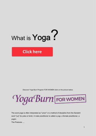 1
What is Yoga?
Discover Yoga Burn Program FOR WOMEN click on the picture below.
The word yoga is often interpreted as "union" or a method of discipline from the Sanskrit
word "yuj" (to yoke or bind). A male practitioner is called a yogi, a female practitioner, a
yogini.
The Postures ....
 