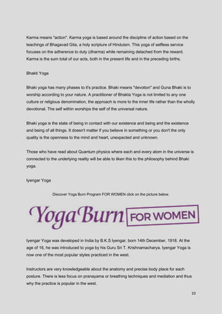 10
Karma means "action". Karma yoga is based around the discipline of action based on the
teachings of Bhagavad Gita, a holy scripture of Hinduism. This yoga of selfless service
focuses on the adherence to duty (dharma) while remaining detached from the reward.
Karma is the sum total of our acts, both in the present life and in the preceding births.
Bhakti Yoga
Bhaki yoga has many phases to it's practice. Bhaki means "devotion" and Guna Bhaki is to
worship according to your nature. A practitioner of Bhakta Yoga is not limited to any one
culture or religious denomination, the approach is more to the inner life rather than the wholly
devotional. The self within worships the self of the universal nature.
Bhaki yoga is the state of being in contact with our existence and being and the existence
and being of all things. It doesn't matter if you believe in something or you don't the only
quality is the openness to the mind and heart, unexpected and unknown.
Those who have read about Quantum physics where each and every atom in the universe is
connected to the underlying reality will be able to liken this to the philosophy behind Bhaki
yoga.
Iyengar Yoga
Discover Yoga Burn Program FOR WOMEN click on the picture below.
Iyengar Yoga was developed in India by B.K.S Iyengar, born 14th December, 1918. At the
age of 16, he was introduced to yoga by his Guru Sri T. Krishnamacharya. Iyengar Yoga is
now one of the most popular styles practiced in the west.
Instructors are very knowledgeable about the anatomy and precise body place for each
posture. There is less focus on pranayama or breathing techniques and mediation and thus
why the practice is popular in the west.
 