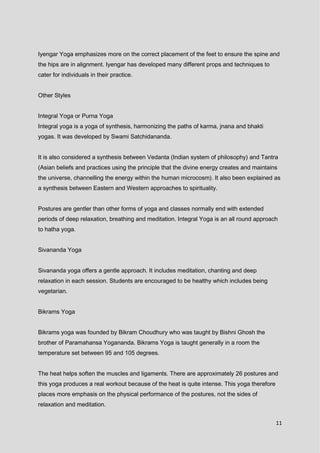 11
Iyengar Yoga emphasizes more on the correct placement of the feet to ensure the spine and
the hips are in alignment. Iyengar has developed many different props and techniques to
cater for individuals in their practice.
Other Styles
Integral Yoga or Purna Yoga
Integral yoga is a yoga of synthesis, harmonizing the paths of karma, jnana and bhakti
yogas. It was developed by Swami Satchidananda.
It is also considered a synthesis between Vedanta (Indian system of philosophy) and Tantra
(Asian beliefs and practices using the principle that the divine energy creates and maintains
the universe, channelling the energy within the human microcosm). It also been explained as
a synthesis between Eastern and Western approaches to spirituality.
Postures are gentler than other forms of yoga and classes normally end with extended
periods of deep relaxation, breathing and meditation. Integral Yoga is an all round approach
to hatha yoga.
Sivananda Yoga
Sivananda yoga offers a gentle approach. It includes meditation, chanting and deep
relaxation in each session. Students are encouraged to be healthy which includes being
vegetarian.
Bikrams Yoga
Bikrams yoga was founded by Bikram Choudhury who was taught by Bishni Ghosh the
brother of Paramahansa Yogananda. Bikrams Yoga is taught generally in a room the
temperature set between 95 and 105 degrees.
The heat helps soften the muscles and ligaments. There are approximately 26 postures and
this yoga produces a real workout because of the heat is quite intense. This yoga therefore
places more emphasis on the physical performance of the postures, not the sides of
relaxation and meditation.
 