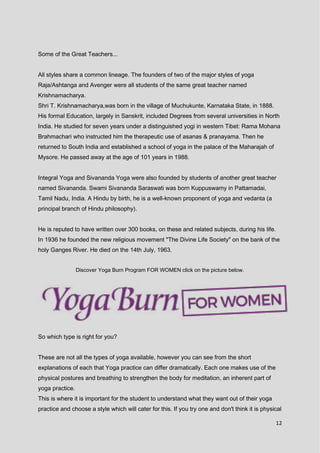 12
Some of the Great Teachers...
All styles share a common lineage. The founders of two of the major styles of yoga
Raja/Ashtanga and Avenger were all students of the same great teacher named
Krishnamacharya.
Shri T. Krishnamacharya,was born in the village of Muchukunte, Karnataka State, in 1888.
His formal Education, largely in Sanskrit, included Degrees from several universities in North
India. He studied for seven years under a distinguished yogi in western Tibet: Rama Mohana
Brahmachari who instructed him the therapeutic use of asanas & pranayama. Then he
returned to South India and established a school of yoga in the palace of the Maharajah of
Mysore. He passed away at the age of 101 years in 1988.
Integral Yoga and Sivananda Yoga were also founded by students of another great teacher
named Sivananda. Swami Sivananda Saraswati was born Kuppuswamy in Pattamadai,
Tamil Nadu, India. A Hindu by birth, he is a well-known proponent of yoga and vedanta (a
principal branch of Hindu philosophy).
He is reputed to have written over 300 books, on these and related subjects, during his life.
In 1936 he founded the new religious movement "The Divine Life Society" on the bank of the
holy Ganges River. He died on the 14th July, 1963.
Discover Yoga Burn Program FOR WOMEN click on the picture below.
So which type is right for you?
These are not all the types of yoga available, however you can see from the short
explanations of each that Yoga practice can differ dramatically. Each one makes use of the
physical postures and breathing to strengthen the body for meditation, an inherent part of
yoga practice.
This is where it is important for the student to understand what they want out of their yoga
practice and choose a style which will cater for this. If you try one and don't think it is physical
 