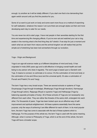 13
enough, try another as it will be totally different. If you start one that is too demanding than
again switch around until you find the practice for you.
Some of us want to just work on body and some want more focus on a method of searching
for self realisation, whatever the reason I am sure there are enough styles out their and more
developing each day to cater for our needs.
You are never too old to start yoga, I have met people in their seventies starting for the first
time and experiencing life changing affects. If you've ever sat and watched your cat or dog
awake in the morning what is the first thing they do? stretch. If we stop for just a moment and
watch what we can learn from nature and the animal kingdom we will realize that just the
simple act of stretching has been lost somewhere through our evolution.
Yoga - Origin and Background
Yoga is an age-old science made up of different disciplines of mind and body. It has
originated in India 2500 years ago and is still effective in bringing overall health and well
being to any person who does it regularly. The word yoga is based upon a Sanskrit verb
Yuja. It means to connect, to culminate or to concur. It's the culmination of mind and body or
the culmination of Jiva and Shiva (soul and the universal spirit). It's also a culmination of
Purush and Prakriti (Yin and Yang).
The term Yoga has a very broad scope. There are several schools or systems of Yoga.
Dnyanayoga (Yoga through knowledge), Bhaktiyoga (Yoga through devotion), Karmayoga
(Yoga through action), Rajayoga (Royal or supreme Yoga) and Hathayoga (Yoga by
balancing opposite principles of body). All of these schools of Yoga are not necessarily very
different from each other. They are rather like threads of the same cloth, entangled into each
other. For thousands of years, Yoga has been looked upon as an effective way of self-
improvement and spiritual enlightenment. All these systems essentially have this same
purpose; only the ways of achieving it are little different for each of them. In its most popular
form, the term Yoga has come to associate with the last of these systems which is
Hathayoga. For the purpose of this article too, the term Yoga is used with the same meaning.
Although, when it comes to Philosophy of Yoga, which is at the end of this article, the term
Yoga will have a broader scope.
 
