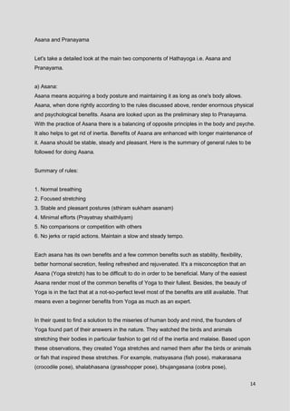 14
Asana and Pranayama
Let's take a detailed look at the main two components of Hathayoga i.e. Asana and
Pranayama.
a) Asana:
Asana means acquiring a body posture and maintaining it as long as one's body allows.
Asana, when done rightly according to the rules discussed above, render enormous physical
and psychological benefits. Asana are looked upon as the preliminary step to Pranayama.
With the practice of Asana there is a balancing of opposite principles in the body and psyche.
It also helps to get rid of inertia. Benefits of Asana are enhanced with longer maintenance of
it. Asana should be stable, steady and pleasant. Here is the summary of general rules to be
followed for doing Asana.
Summary of rules:
1. Normal breathing
2. Focused stretching
3. Stable and pleasant postures (sthiram sukham asanam)
4. Minimal efforts (Prayatnay shaithilyam)
5. No comparisons or competition with others
6. No jerks or rapid actions. Maintain a slow and steady tempo.
Each asana has its own benefits and a few common benefits such as stability, flexibility,
better hormonal secretion, feeling refreshed and rejuvenated. It's a misconception that an
Asana (Yoga stretch) has to be difficult to do in order to be beneficial. Many of the easiest
Asana render most of the common benefits of Yoga to their fullest. Besides, the beauty of
Yoga is in the fact that at a not-so-perfect level most of the benefits are still available. That
means even a beginner benefits from Yoga as much as an expert.
In their quest to find a solution to the miseries of human body and mind, the founders of
Yoga found part of their answers in the nature. They watched the birds and animals
stretching their bodies in particular fashion to get rid of the inertia and malaise. Based upon
these observations, they created Yoga stretches and named them after the birds or animals
or fish that inspired these stretches. For example, matsyasana (fish pose), makarasana
(crocodile pose), shalabhasana (grasshopper pose), bhujangasana (cobra pose),
 