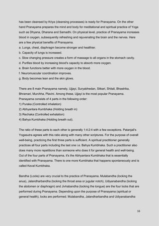 16
has been cleansed by Kriya (cleansing processes) is ready for Pranayama. On the other
hand Pranayama prepares the mind and body for meditational and spiritual practice of Yoga
such as Dhyana, Dharana and Samadhi. On physical level, practice of Pranayama increases
blood in oxygen, subsequently refreshing and rejuvenating the brain and the nerves. Here
are a few physical benefits of Pranayama.
a. Lungs, chest, diaphragm become stronger and healthier.
b. Capacity of lungs is increased.
c. Slow changing pressure creates a form of massage to all organs in the stomach cavity.
d. Purifies blood by increasing blood's capacity to absorb more oxygen.
e. Brain functions better with more oxygen in the blood.
f. Neuromuscular coordination improves.
g. Body becomes lean and the skin glows.
There are 8 main Pranayama namely, Ujjayi, Suryabhedan, Sitkari, Shitali, Bhastrika,
Bhramari, Murchha, Plavini. Among these, Ujjayi is the most popular Pranayama.
Pranayama consists of 4 parts in the following order:
1) Puraka (Controlled inhalation)
2) Abhyantara Kumbhaka (Holding breath in)
3) Rechaka (Controlled exhalation)
4) Bahya Kumbhaka (Holding breath out).
The ratio of these parts to each other is generally 1:4:2:4 with a few exceptions. Patanjali's
Yogasutra agrees with this ratio along with many other scriptures. For the purpose of overall
well-being, practicing the first three parts is sufficient. A spiritual practitioner generally
practices all four parts including the last one i.e. Bahya Kumbhaka. Such a practitioner also
does many more repetitions than someone who does it for general health and well-being.
Out of the four parts of Pranayama, it's the Abhyantara Kumbhaka that is essentially
identified with Pranayama. There is one more Kumbhaka that happens spontaneously and is
called Keval Kumbhaka.
Bandha (Locks) are very crucial to the practice of Pranayama. Mulabandha (locking the
anus), Jalandharbandha (locking the throat area or jugular notch), Udiyanabandha (locking
the abdomen or diaphragm) and Jivhabandha (locking the tongue) are the four locks that are
performed during Pranayama. Depending upon the purpose of Pranayama (spiritual or
general health), locks are performed. Mulabandha, Jalandharbandha and Udiyanabandha
 