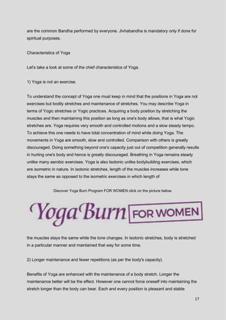 17
are the common Bandha performed by everyone. Jivhabandha is mandatory only if done for
spiritual purposes.
Characteristics of Yoga
Let's take a look at some of the chief characteristics of Yoga.
1) Yoga is not an exercise.
To understand the concept of Yoga one must keep in mind that the positions in Yoga are not
exercises but bodily stretches and maintenance of stretches. You may describe Yoga in
terms of Yogic stretches or Yogic practices. Acquiring a body position by stretching the
muscles and then maintaining this position as long as one's body allows, that is what Yogic
stretches are. Yoga requires very smooth and controlled motions and a slow steady tempo.
To achieve this one needs to have total concentration of mind while doing Yoga. The
movements in Yoga are smooth, slow and controlled. Comparison with others is greatly
discouraged. Doing something beyond one's capacity just out of competition generally results
in hurting one's body and hence is greatly discouraged. Breathing in Yoga remains steady
unlike many aerobic exercises. Yoga is also Isotonic unlike bodybuilding exercises, which
are isometric in nature. In isotonic stretches, length of the muscles increases while tone
stays the same as opposed to the isometric exercises in which length of
Discover Yoga Burn Program FOR WOMEN click on the picture below.
the muscles stays the same while the tone changes. In Isotonic stretches, body is stretched
in a particular manner and maintained that way for some time.
2) Longer maintenance and fewer repetitions (as per the body's capacity).
Benefits of Yoga are enhanced with the maintenance of a body stretch. Longer the
maintenance better will be the effect. However one cannot force oneself into maintaining the
stretch longer than the body can bear. Each and every position is pleasant and stable
 