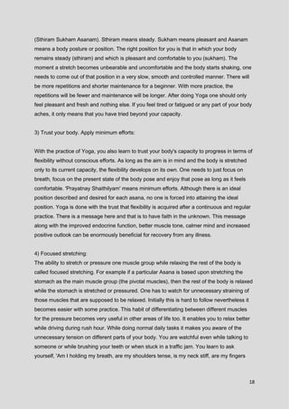 18
(Sthiram Sukham Asanam). Sthiram means steady. Sukham means pleasant and Asanam
means a body posture or position. The right position for you is that in which your body
remains steady (sthiram) and which is pleasant and comfortable to you (sukham). The
moment a stretch becomes unbearable and uncomfortable and the body starts shaking, one
needs to come out of that position in a very slow, smooth and controlled manner. There will
be more repetitions and shorter maintenance for a beginner. With more practice, the
repetitions will be fewer and maintenance will be longer. After doing Yoga one should only
feel pleasant and fresh and nothing else. If you feel tired or fatigued or any part of your body
aches, it only means that you have tried beyond your capacity.
3) Trust your body. Apply minimum efforts:
With the practice of Yoga, you also learn to trust your body's capacity to progress in terms of
flexibility without conscious efforts. As long as the aim is in mind and the body is stretched
only to its current capacity, the flexibility develops on its own. One needs to just focus on
breath, focus on the present state of the body pose and enjoy that pose as long as it feels
comfortable. 'Prayatnay Shaithilyam' means minimum efforts. Although there is an ideal
position described and desired for each asana, no one is forced into attaining the ideal
position. Yoga is done with the trust that flexibility is acquired after a continuous and regular
practice. There is a message here and that is to have faith in the unknown. This message
along with the improved endocrine function, better muscle tone, calmer mind and increased
positive outlook can be enormously beneficial for recovery from any illness.
4) Focused stretching:
The ability to stretch or pressure one muscle group while relaxing the rest of the body is
called focused stretching. For example if a particular Asana is based upon stretching the
stomach as the main muscle group (the pivotal muscles), then the rest of the body is relaxed
while the stomach is stretched or pressured. One has to watch for unnecessary straining of
those muscles that are supposed to be relaxed. Initially this is hard to follow nevertheless it
becomes easier with some practice. This habit of differentiating between different muscles
for the pressure becomes very useful in other areas of life too. It enables you to relax better
while driving during rush hour. While doing normal daily tasks it makes you aware of the
unnecessary tension on different parts of your body. You are watchful even while talking to
someone or while brushing your teeth or when stuck in a traffic jam. You learn to ask
yourself, 'Am I holding my breath, are my shoulders tense, is my neck stiff, are my fingers
 