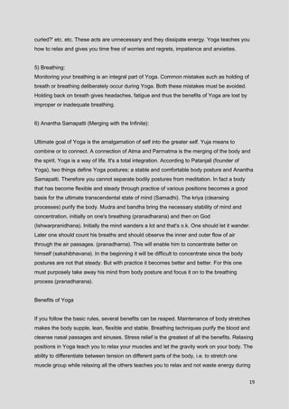 19
curled?' etc. etc. These acts are unnecessary and they dissipate energy. Yoga teaches you
how to relax and gives you time free of worries and regrets, impatience and anxieties.
5) Breathing:
Monitoring your breathing is an integral part of Yoga. Common mistakes such as holding of
breath or breathing deliberately occur during Yoga. Both these mistakes must be avoided.
Holding back on breath gives headaches, fatigue and thus the benefits of Yoga are lost by
improper or inadequate breathing.
6) Anantha Samapatti (Merging with the Infinite):
Ultimate goal of Yoga is the amalgamation of self into the greater self. Yuja means to
combine or to connect. A connection of Atma and Parmatma is the merging of the body and
the spirit. Yoga is a way of life. It's a total integration. According to Patanjali (founder of
Yoga), two things define Yoga postures; a stable and comfortable body posture and Anantha
Samapatti. Therefore you cannot separate bodily postures from meditation. In fact a body
that has become flexible and steady through practice of various positions becomes a good
basis for the ultimate transcendental state of mind (Samadhi). The kriya (cleansing
processes) purify the body. Mudra and bandha bring the necessary stability of mind and
concentration, initially on one's breathing (pranadharana) and then on God
(Ishwarpranidhana). Initially the mind wanders a lot and that's o.k. One should let it wander.
Later one should count his breaths and should observe the inner and outer flow of air
through the air passages. (pranadharna). This will enable him to concentrate better on
himself (sakshibhavana). In the beginning it will be difficult to concentrate since the body
postures are not that steady. But with practice it becomes better and better. For this one
must purposely take away his mind from body posture and focus it on to the breathing
process (pranadharana).
Benefits of Yoga
If you follow the basic rules, several benefits can be reaped. Maintenance of body stretches
makes the body supple, lean, flexible and stable. Breathing techniques purify the blood and
cleanse nasal passages and sinuses. Stress relief is the greatest of all the benefits. Relaxing
positions in Yoga teach you to relax your muscles and let the gravity work on your body. The
ability to differentiate between tension on different parts of the body, i.e. to stretch one
muscle group while relaxing all the others teaches you to relax and not waste energy during
 